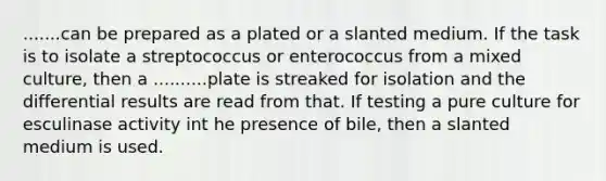 .......can be prepared as a plated or a slanted medium. If the task is to isolate a streptococcus or enterococcus from a mixed culture, then a ..........plate is streaked for isolation and the differential results are read from that. If testing a pure culture for esculinase activity int he presence of bile, then a slanted medium is used.