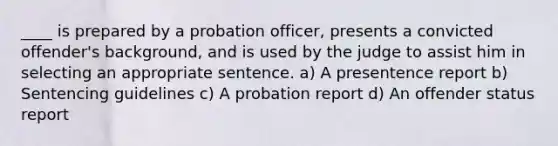 ____ is prepared by a probation officer, presents a convicted offender's background, and is used by the judge to assist him in selecting an appropriate sentence. a) A presentence report b) Sentencing guidelines c) A probation report d) An offender status report