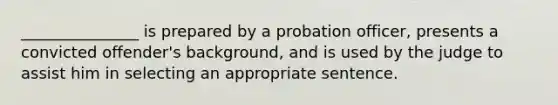 _______________ is prepared by a probation officer, presents a convicted offender's background, and is used by the judge to assist him in selecting an appropriate sentence.