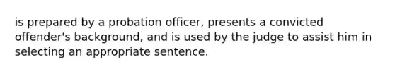 is prepared by a probation officer, presents a convicted offender's background, and is used by the judge to assist him in selecting an appropriate sentence.