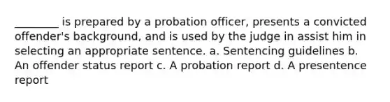 ________ is prepared by a probation officer, presents a convicted offender's background, and is used by the judge in assist him in selecting an appropriate sentence. a. Sentencing guidelines b. An offender status report c. A probation report d. A presentence report