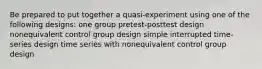 Be prepared to put together a quasi-experiment using one of the following designs: one group pretest-posttest design nonequivalent control group design simple interrupted time-series design time series with nonequivalent control group design