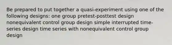 Be prepared to put together a quasi-experiment using one of the following designs: one group pretest-posttest design nonequivalent control group design simple interrupted time-series design time series with nonequivalent control group design