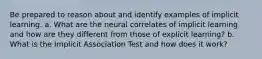 Be prepared to reason about and identify examples of implicit learning. a. What are the neural correlates of implicit learning and how are they different from those of explicit learning? b. What is the Implicit Association Test and how does it work?