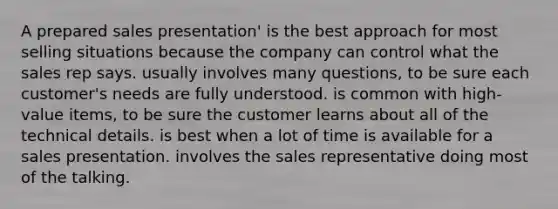 A prepared sales presentation' is the best approach for most selling situations because the company can control what the sales rep says. usually involves many questions, to be sure each customer's needs are fully understood. is common with high-value items, to be sure the customer learns about all of the technical details. is best when a lot of time is available for a sales presentation. involves the sales representative doing most of the talking.