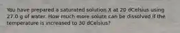 You have prepared a saturated solution X at 20 dCelsius using 27.0 g of water. How much more solute can be dissolved if the temperature is increased to 30 dCelsius?