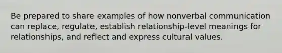 Be prepared to share examples of how nonverbal communication can replace, regulate, establish relationship-level meanings for relationships, and reflect and express cultural values.