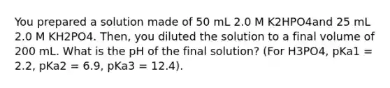 You prepared a solution made of 50 mL 2.0 M K2HPO4and 25 mL 2.0 M KH2PO4. Then, you diluted the solution to a final volume of 200 mL. What is the pH of the final solution? (For H3PO4, pKa1 = 2.2, pKa2 = 6.9, pKa3 = 12.4).