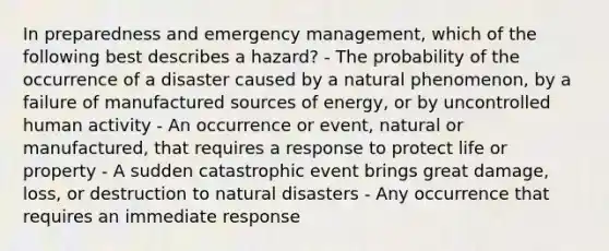 In preparedness and emergency management, which of the following best describes a hazard? - The probability of the occurrence of a disaster caused by a natural phenomenon, by a failure of manufactured sources of energy, or by uncontrolled human activity - An occurrence or event, natural or manufactured, that requires a response to protect life or property - A sudden catastrophic event brings great damage, loss, or destruction to natural disasters - Any occurrence that requires an immediate response