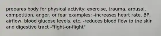 prepares body for physical activity: exercise, trauma, arousal, competition, anger, or fear examples: -increases heart rate, BP, airflow, blood glucose levels, etc. -reduces blood flow to the skin and digestive tract -"fight-or-flight"