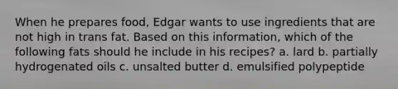 When he prepares food, Edgar wants to use ingredients that are not high in trans fat. Based on this information, which of the following fats should he include in his recipes? a. lard b. partially hydrogenated oils c. unsalted butter d. emulsified polypeptide