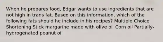 When he prepares food, Edgar wants to use ingredients that are not high in trans fat. Based on this information, which of the following fats should he include in his recipes? Multiple Choice Shortening Stick margarine made with olive oil Corn oil Partially-hydrogenated peanut oil