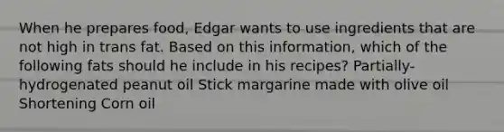 When he prepares food, Edgar wants to use ingredients that are not high in trans fat. Based on this information, which of the following fats should he include in his recipes? Partially-hydrogenated peanut oil Stick margarine made with olive oil Shortening Corn oil