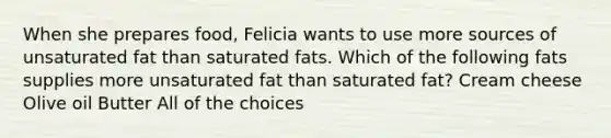 When she prepares food, Felicia wants to use more sources of unsaturated fat than saturated fats. Which of the following fats supplies more unsaturated fat than saturated fat? Cream cheese Olive oil Butter All of the choices