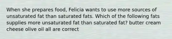 When she prepares food, Felicia wants to use more sources of unsaturated fat than saturated fats. Which of the following fats supplies more unsaturated fat than saturated fat? butter cream cheese olive oil all are correct