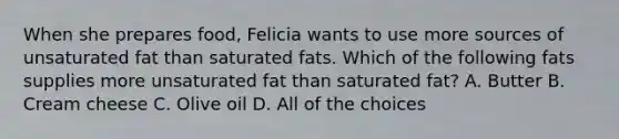 When she prepares food, Felicia wants to use more sources of unsaturated fat than saturated fats. Which of the following fats supplies more unsaturated fat than saturated fat? A. Butter B. Cream cheese C. Olive oil D. All of the choices