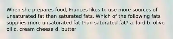 When she prepares food, Frances likes to use more sources of unsaturated fat than saturated fats. Which of the following fats supplies more unsaturated fat than saturated fat? a. lard b. olive oil c. cream cheese d. butter