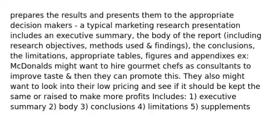 prepares the results and presents them to the appropriate decision makers - a typical marketing research presentation includes an executive summary, the body of the report (including research objectives, methods used & findings), the conclusions, the limitations, appropriate tables, figures and appendixes ex: McDonalds might want to hire gourmet chefs as consultants to improve taste & then they can promote this. They also might want to look into their low pricing and see if it should be kept the same or raised to make more profits Includes: 1) executive summary 2) body 3) conclusions 4) limitations 5) supplements