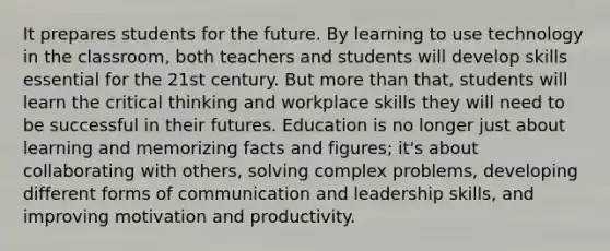 It prepares students for the future. By learning to use technology in the classroom, both teachers and students will develop skills essential for the 21st century. But more than that, students will learn the critical thinking and workplace skills they will need to be successful in their futures. Education is no longer just about learning and memorizing facts and figures; it's about collaborating with others, solving complex problems, developing different forms of communication and leadership skills, and improving motivation and productivity.