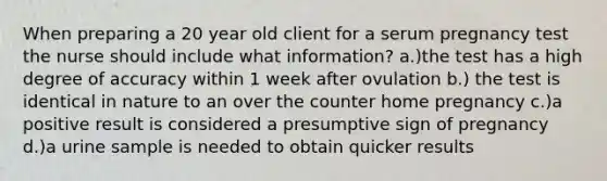 When preparing a 20 year old client for a serum pregnancy test the nurse should include what information? a.)the test has a high degree of accuracy within 1 week after ovulation b.) the test is identical in nature to an over the counter home pregnancy c.)a positive result is considered a presumptive sign of pregnancy d.)a urine sample is needed to obtain quicker results