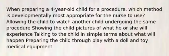 When preparing a 4-year-old child for a procedure, which method is developmentally most appropriate for the nurse to use? Allowing the child to watch another child undergoing the same procedure Showing the child pictures of what he or she will experience Talking to the child in simple terms about what will happen Preparing the child through play with a doll and toy medical equipment