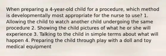 When preparing a 4-year-old child for a procedure, which method is developmentally most appropriate for the nurse to use? 1. Allowing the child to watch another child undergoing the same procedure 2. Showing the child pictures of what he or she will experience 3. Talking to the child in simple terms about what will happen 4. Preparing the child through play with a doll and toy medical equipment