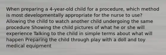 When preparing a 4-year-old child for a procedure, which method is most developmentally appropriate for the nurse to use? Allowing the child to watch another child undergoing the same procedure Showing the child pictures of what he or she will experience Talking to the child in simple terms about what will happen Preparing the child through play with a doll and toy medical equipment