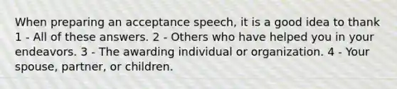 When preparing an acceptance speech, it is a good idea to thank 1 - All of these answers. 2 - Others who have helped you in your endeavors. 3 - The awarding individual or organization. 4 - Your spouse, partner, or children.