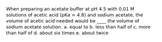 When preparing an acetate buffer at pH 4.5 with 0.01 M solutions of acetic acid (pKa = 4.8) and sodium acetate, the volume of acetic acid needed would be ____ the volume of sodium acetate solution. a. equal to b. less than half of c. more than half of d. about six times e. about twice