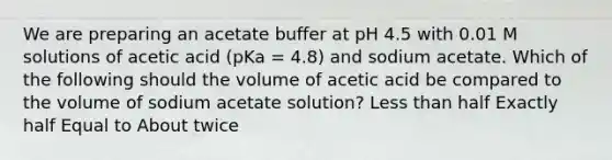 We are preparing an acetate buffer at pH 4.5 with 0.01 M solutions of acetic acid (pKa = 4.8) and sodium acetate. Which of the following should the volume of acetic acid be compared to the volume of sodium acetate solution? Less than half Exactly half Equal to About twice