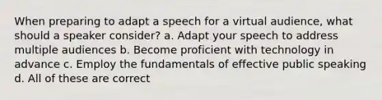 When preparing to adapt a speech for a virtual audience, what should a speaker consider? a. Adapt your speech to address multiple audiences b. Become proficient with technology in advance c. Employ the fundamentals of effective public speaking d. All of these are correct