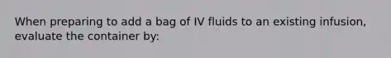 When preparing to add a bag of IV fluids to an existing infusion, evaluate the container by: