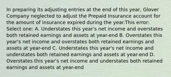 In preparing its adjusting entries at the end of this year, Glover Company neglected to adjust the Prepaid Insurance account for the amount of insurance expired during the year.This error: Select one: A. Understates this year's net income and overstates both retained earnings and assets at year-end B. Overstates this year's net income and overstates both retained earnings and assets at year-end C. Understates this year's net income and understates both retained earnings and assets at year-end D. Overstates this year's net income and understates both retained earnings and assets at year-end