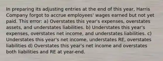 In preparing its adjusting entries at the end of this year, Harris Company forgot to accrue employees' wages earned but not yet paid. This error: a) Overstates this year's expenses, overstates assets, and understates liabilities. b) Understates this year's expenses, overstates net income, and understates liabilities. c) Understates this year's net income, understates RE, overstates liabilities d) Overstates this year's net income and overstates both liabilities and RE at year-end.