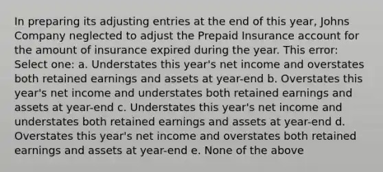 In preparing its adjusting entries at the end of this year, Johns Company neglected to adjust the Prepaid Insurance account for the amount of insurance expired during the year. This error: Select one: a. Understates this year's net income and overstates both retained earnings and assets at year-end b. Overstates this year's net income and understates both retained earnings and assets at year-end c. Understates this year's net income and understates both retained earnings and assets at year-end d. Overstates this year's net income and overstates both retained earnings and assets at year-end e. None of the above