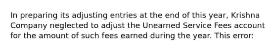 In preparing its adjusting entries at the end of this year, Krishna Company neglected to adjust the Unearned Service Fees account for the amount of such fees earned during the year. This error: