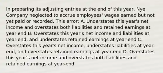 In preparing its adjusting entries at the end of this year, Nye Company neglected to accrue employees' wages earned but not yet paid or recorded. This error: A. Understates this year's net income and overstates both liabilities and retained earnings at year-end B. Overstates this year's net income and liabilities at year-end, and understates retained earnings at year-end C. Overstates this year's net income, understates liabilities at year-end, and overstates retained earnings at year-end D. Overstates this year's net income and overstates both liabilities and retained earnings at year-end