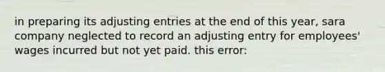 in preparing its adjusting entries at the end of this year, sara company neglected to record an adjusting entry for employees' wages incurred but not yet paid. this error: