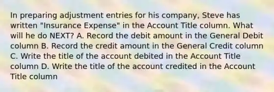 In preparing adjustment entries for his company, Steve has written "Insurance Expense" in the Account Title column. What will he do NEXT? A. Record the debit amount in the General Debit column B. Record the credit amount in the General Credit column C. Write the title of the account debited in the Account Title column D. Write the title of the account credited in the Account Title column