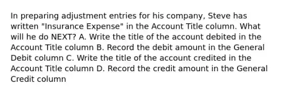 In preparing adjustment entries for his company, Steve has written "Insurance Expense" in the Account Title column. What will he do NEXT? A. Write the title of the account debited in the Account Title column B. Record the debit amount in the General Debit column C. Write the title of the account credited in the Account Title column D. Record the credit amount in the General Credit column