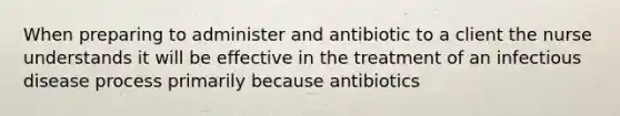 When preparing to administer and antibiotic to a client the nurse understands it will be effective in the treatment of an infectious disease process primarily because antibiotics