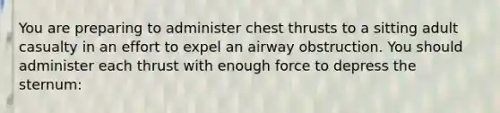 You are preparing to administer chest thrusts to a sitting adult casualty in an effort to expel an airway obstruction. You should administer each thrust with enough force to depress the sternum: