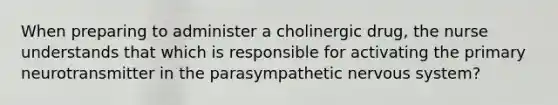 When preparing to administer a cholinergic drug, the nurse understands that which is responsible for activating the primary neurotransmitter in the parasympathetic nervous system?