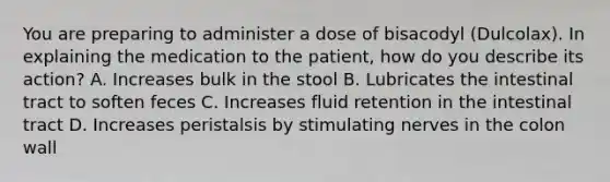 You are preparing to administer a dose of bisacodyl (Dulcolax). In explaining the medication to the patient, how do you describe its action? A. Increases bulk in the stool B. Lubricates the intestinal tract to soften feces C. Increases fluid retention in the intestinal tract D. Increases peristalsis by stimulating nerves in the colon wall