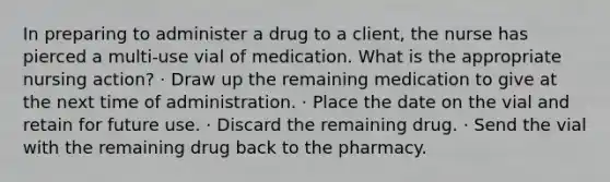 In preparing to administer a drug to a client, the nurse has pierced a multi-use vial of medication. What is the appropriate nursing action? · Draw up the remaining medication to give at the next time of administration. · Place the date on the vial and retain for future use. · Discard the remaining drug. · Send the vial with the remaining drug back to the pharmacy.