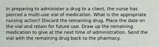 In preparing to administer a drug to a client, the nurse has pierced a multi-use vial of medication. What is the appropriate nursing action? Discard the remaining drug. Place the date on the vial and retain for future use. Draw up the remaining medication to give at the next time of administration. Send the vial with the remaining drug back to the pharmacy.