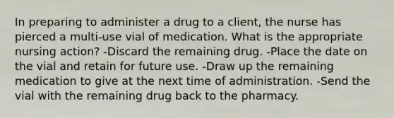 In preparing to administer a drug to a client, the nurse has pierced a multi-use vial of medication. What is the appropriate nursing action? -Discard the remaining drug. -Place the date on the vial and retain for future use. -Draw up the remaining medication to give at the next time of administration. -Send the vial with the remaining drug back to the pharmacy.