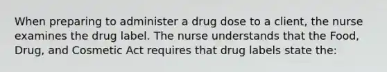 When preparing to administer a drug dose to a client, the nurse examines the drug label. The nurse understands that the Food, Drug, and Cosmetic Act requires that drug labels state the: