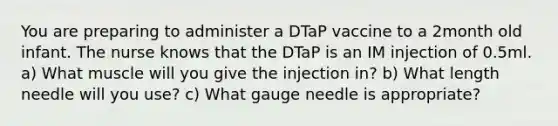 You are preparing to administer a DTaP vaccine to a 2month old infant. The nurse knows that the DTaP is an IM injection of 0.5ml. a) What muscle will you give the injection in? b) What length needle will you use? c) What gauge needle is appropriate?