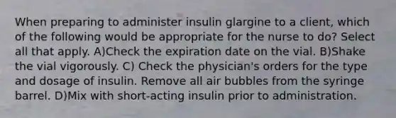 When preparing to administer insulin glargine to a client, which of the following would be appropriate for the nurse to do? Select all that apply. A)Check the expiration date on the vial. B)Shake the vial vigorously. C) Check the physician's orders for the type and dosage of insulin. Remove all air bubbles from the syringe barrel. D)Mix with short-acting insulin prior to administration.